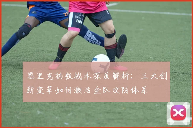 恩里克执教战术深度解析:三大创新变革如何激活全队攻防体系