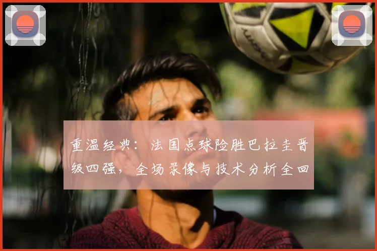 重温经典:法国点球险胜巴拉圭晋级四强,全场录像与技术分析全回顾