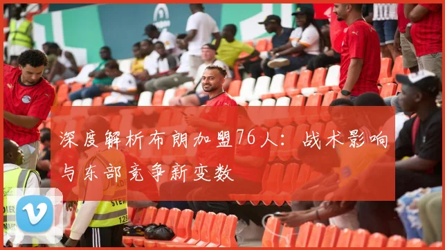 深度解析布朗加盟76人:战术影响与东部竞争新变数