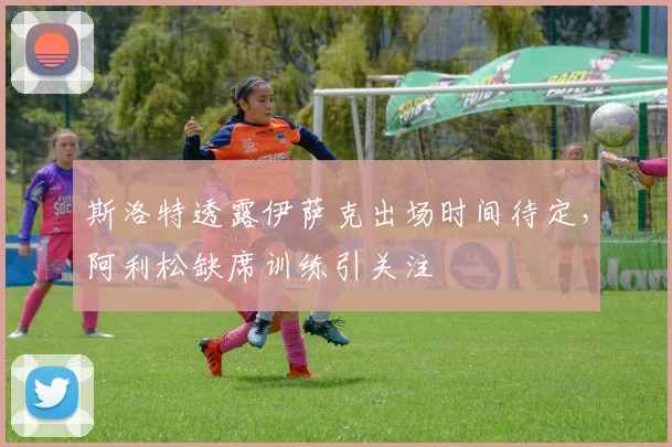 斯洛特透露伊萨克出场时间待定，阿利松缺席训练引关注