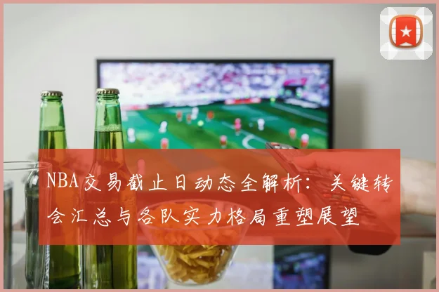 NBA交易截止日动态全解析:关键转会汇总与各队实力格局重塑展望