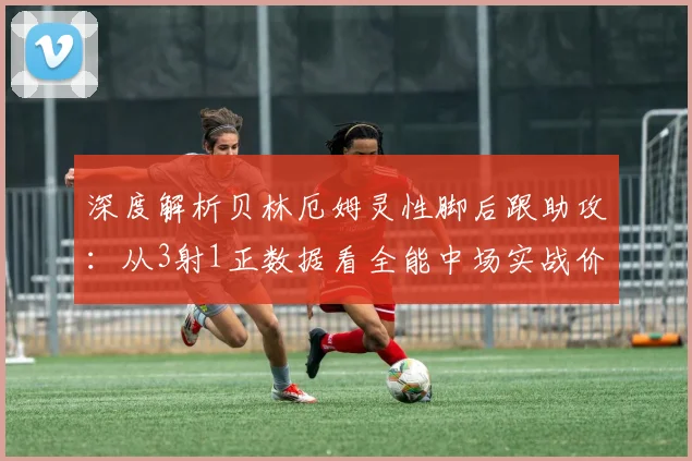 深度解析贝林厄姆灵性脚后跟助攻：从3射1正数据看全能中场实战价值