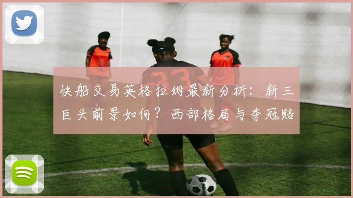 快船交易英格拉姆最新分析:新三巨头前景如何?西部格局与夺冠赔率变动解读