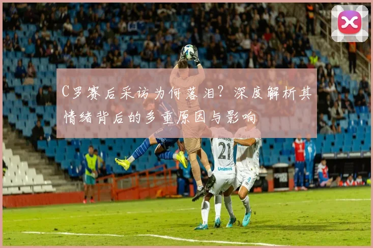 C罗赛后采访为何落泪?深度解析其情绪背后的多重原因与影响
